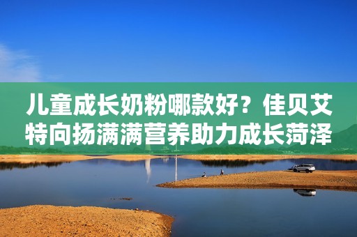 儿童成长奶粉哪款好？佳贝艾特向扬满满营养助力成长菏泽广电网2023-11-28 13:46山东菏泽广电网2023-11-28 13:46山东