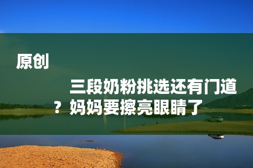 原创
            三段奶粉挑选还有门道？妈妈要擦亮眼睛了