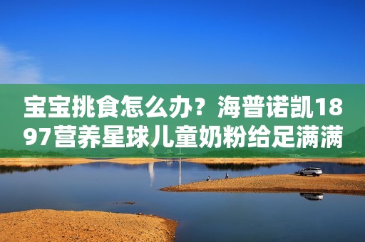 宝宝挑食怎么办？海普诺凯1897营养星球儿童奶粉给足满满营养力滨州网2023-11-30 17:06湖北滨州网2023-11-30 17:06湖北