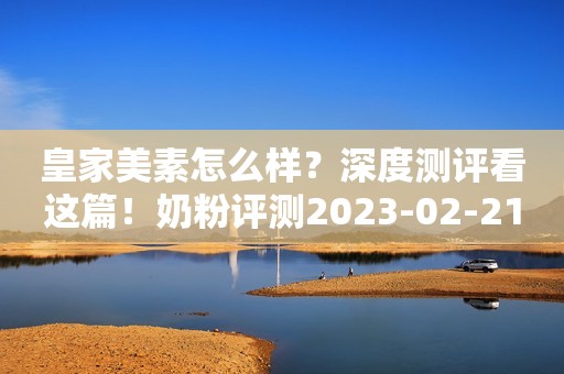 皇家美素怎么样？深度测评看这篇！奶粉评测2023-02-21 10:30山东奶粉评测2023-02-21 10:30山东