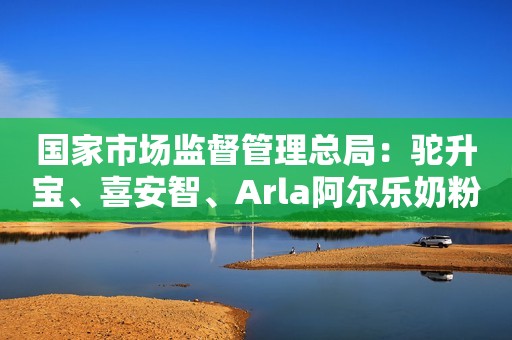 国家市场监督管理总局：驼升宝、喜安智、Arla阿尔乐奶粉抽检不合格北京商报2023-12-03 18:54北京商报2023-12-03 18:54