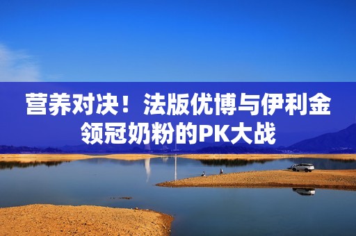 营养对决！法版优博与伊利金领冠奶粉的PK大战