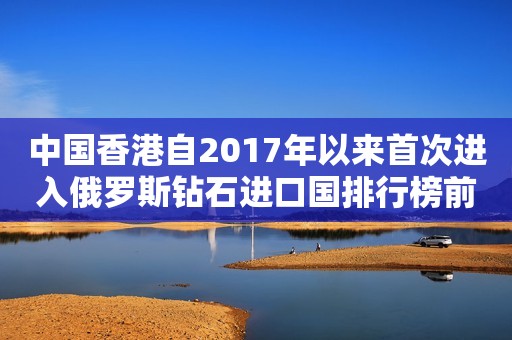 中国香港自2017年以来首次进入俄罗斯钻石进口国排行榜前五名