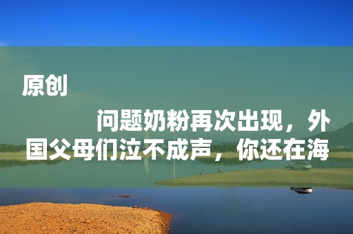 原创
            问题奶粉再次出现，外国父母们泣不成声，你还在海外代购吗？