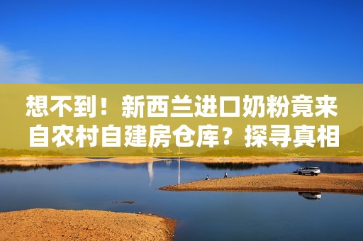 想不到！新西兰进口奶粉竟来自农村自建房仓库？探寻真相背后故事