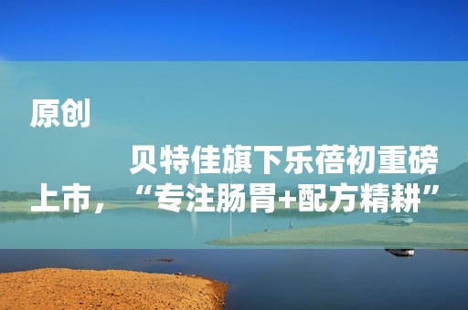 原创
            贝特佳旗下乐蓓初重磅上市，“专注肠胃+配方精耕”不断探索奶粉品质新高度