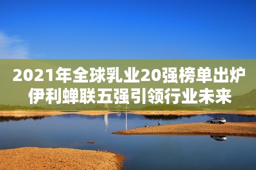 2021年全球乳业20强榜单出炉 伊利蝉联五强引领行业未来