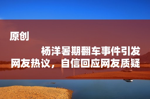 原创
            杨洋暑期翻车事件引发网友热议，自信回应网友质疑