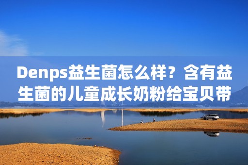 Denps益生菌怎么样？含有益生菌的儿童成长奶粉给宝贝带来多重呵护