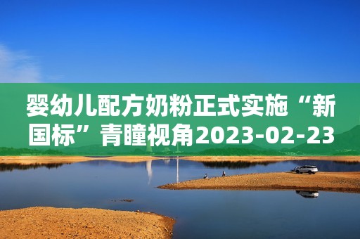 婴幼儿配方奶粉正式实施“新国标”青瞳视角2023-02-23 00:00青瞳视角2023-02-23 00:00