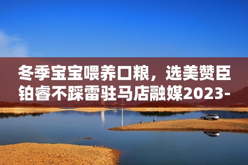 冬季宝宝喂养口粮，选美赞臣铂睿不踩雷驻马店融媒2023-12-14 12:03湖北驻马店融媒2023-12-14 12:03湖北