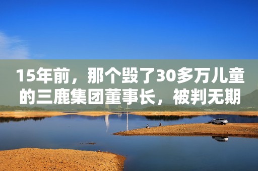 15年前，那个毁了30多万儿童的三鹿集团董事长，被判无期后减刑了