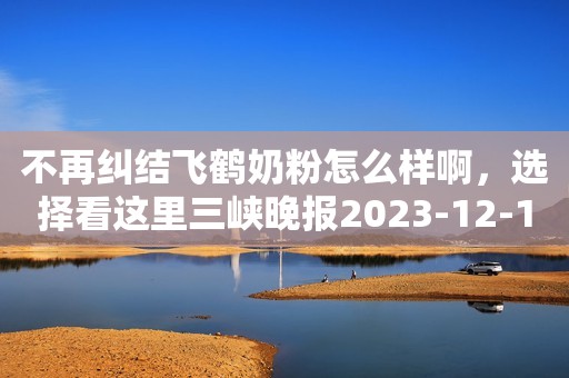 不再纠结飞鹤奶粉怎么样啊，选择看这里三峡晚报2023-12-11 18:46三峡晚报2023-12-11 18:46