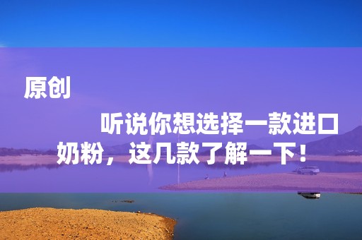 原创
            听说你想选择一款进口奶粉，这几款了解一下！