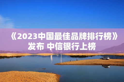 《2023中国最佳品牌排行榜》发布 中信银行上榜