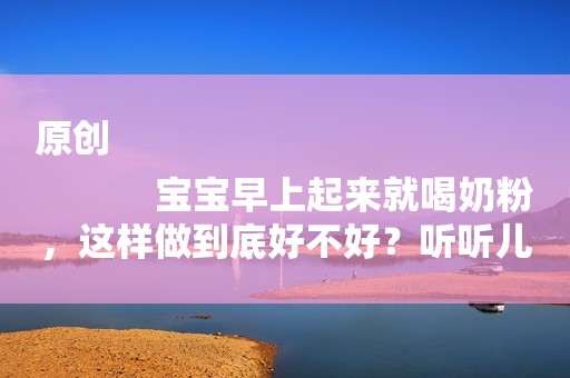 原创
            宝宝早上起来就喝奶粉，这样做到底好不好？听听儿科专家怎么说