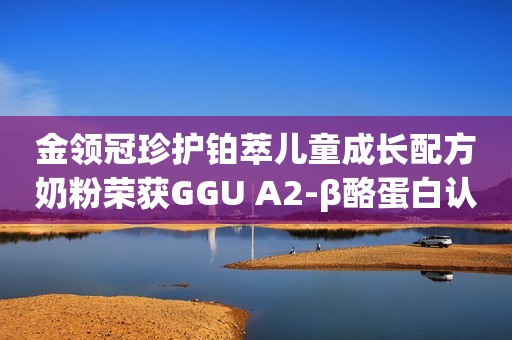 金领冠珍护铂萃儿童成长配方奶粉荣获GGU A2-β酪蛋白认证