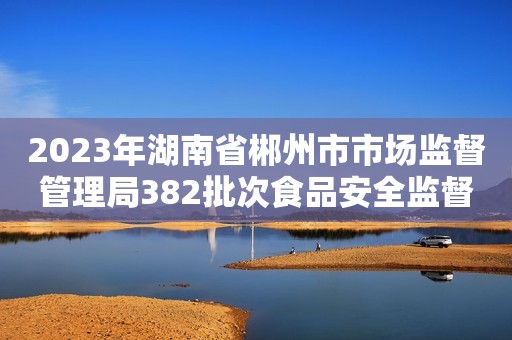 2023年湖南省郴州市市场监督管理局382批次食品安全监督抽检结果的公示 （第12期）