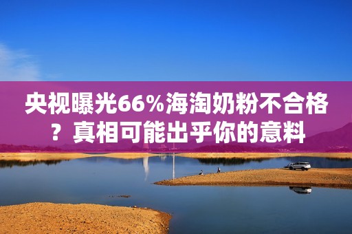 央视曝光66%海淘奶粉不合格？真相可能出乎你的意料