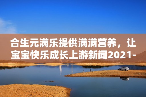 合生元满乐提供满满营养，让宝宝快乐成长上游新闻2021-04-25 14:56上游新闻2021-04-25 14:56