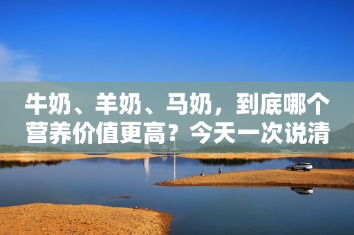 牛奶、羊奶、马奶，到底哪个营养价值更高？今天一次说清楚