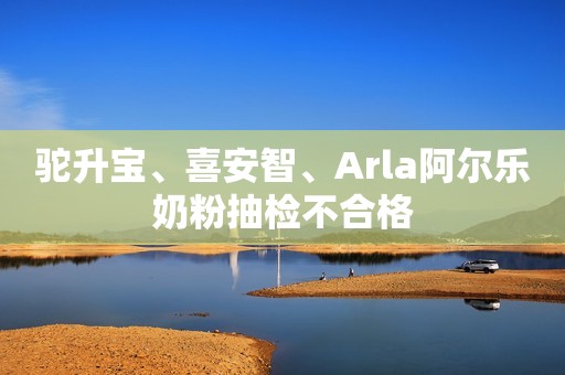 驼升宝、喜安智、Arla阿尔乐奶粉抽检不合格