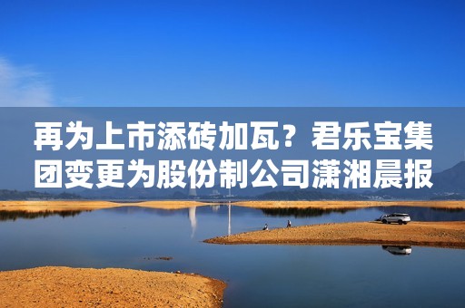 再为上市添砖加瓦？君乐宝集团变更为股份制公司潇湘晨报2023-12-19 20:13广东潇湘晨报2023-12-19 20:13广东