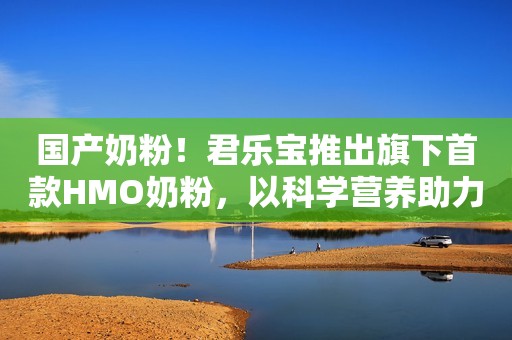 国产奶粉！君乐宝推出旗下首款HMO奶粉，以科学营养助力儿童成长