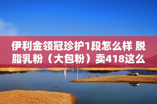 伊利金领冠珍护1段怎么样 脱脂乳粉（大包粉）卖418这么贵真的值吗