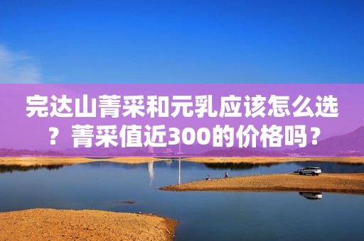 完达山菁采和元乳应该怎么选？菁采值近300的价格吗？