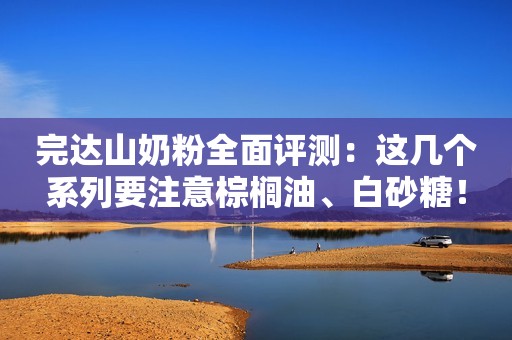 完达山奶粉全面评测：这几个系列要注意棕榈油、白砂糖！