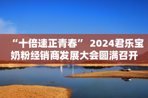 “十倍速正青春” 2024君乐宝奶粉经销商发展大会圆满召开