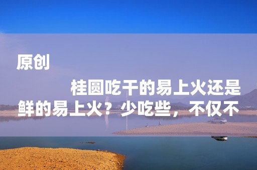 原创
            桂圆吃干的易上火还是鲜的易上火？少吃些，不仅不上火还能补气血