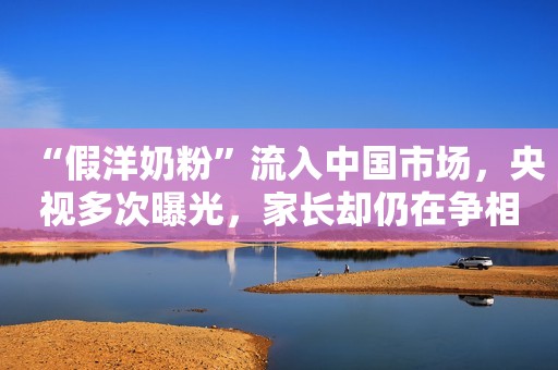 “假洋奶粉”流入中国市场，央视多次曝光，家长却仍在争相购买