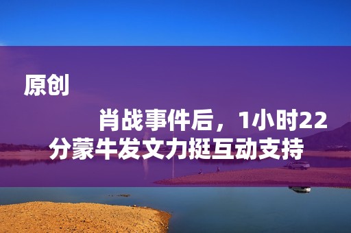 原创
            肖战事件后，1小时22分蒙牛发文力挺互动支持