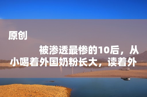 原创
            被渗透最惨的10后，从小喝着外国奶粉长大，读着外国绘本，学着英语