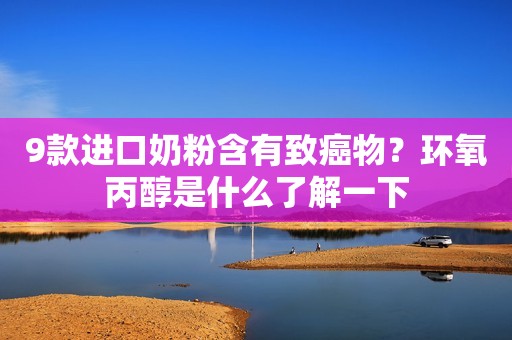 9款进口奶粉含有致癌物？环氧丙醇是什么了解一下