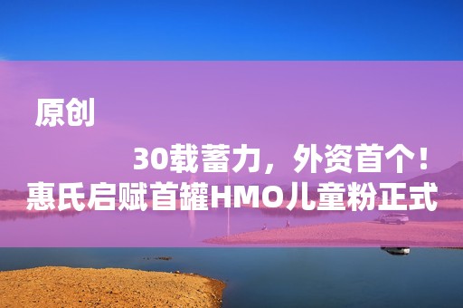 原创
            30载蓄力，外资首个！惠氏启赋首罐HMO儿童粉正式诞生