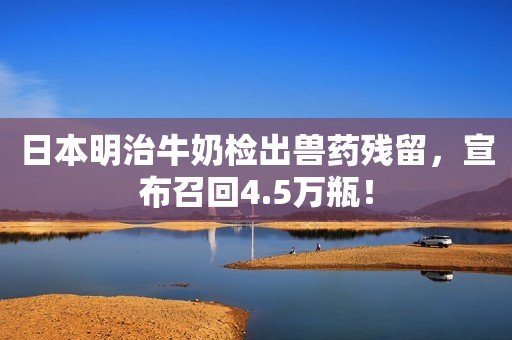 日本明治牛奶检出兽药残留，宣布召回4.5万瓶！