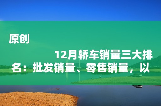 原创
                12月轿车销量三大排名：批发销量、零售销量，以及差值排名