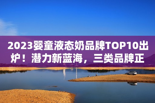 2023婴童液态奶品牌TOP10出炉！潜力新蓝海，三类品牌正跑马圈地