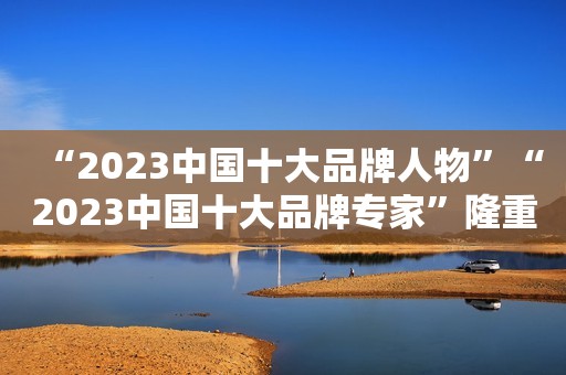 “2023中国十大品牌人物”“2023中国十大品牌专家”隆重发布