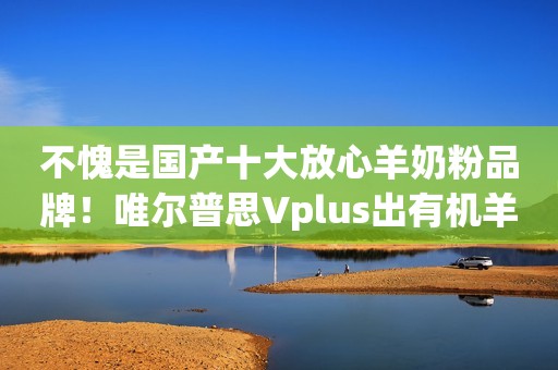 不愧是国产十大放心羊奶粉品牌！唯尔普思Vplus出有机羊奶粉啦~