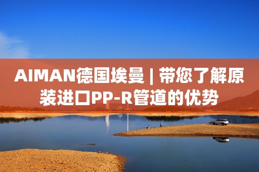 AIMAN德国埃曼 | 带您了解原装进口PP-R管道的优势