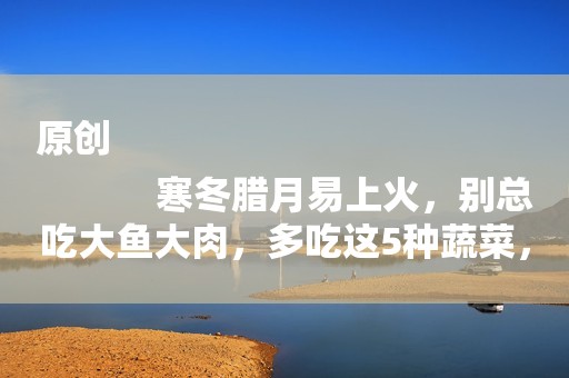 原创
            寒冬腊月易上火，别总吃大鱼大肉，多吃这5种蔬菜，润燥不上火