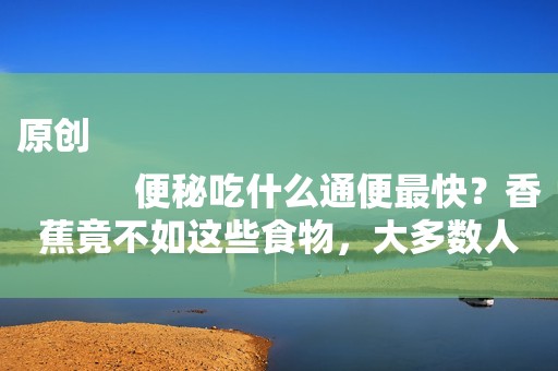 原创
            便秘吃什么通便最快？香蕉竟不如这些食物，大多数人都不知道