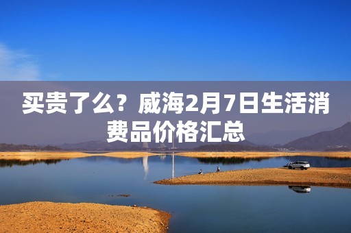 买贵了么？威海2月7日生活消费品价格汇总