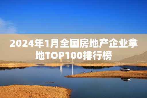 2024年1月全国房地产企业拿地TOP100排行榜