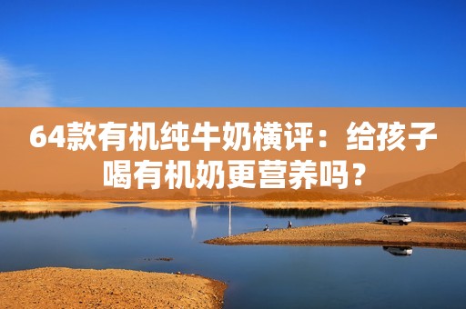 64款有机纯牛奶横评：给孩子喝有机奶更营养吗？