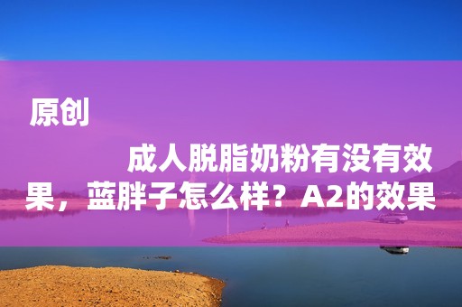 原创
            成人脱脂奶粉有没有效果，蓝胖子怎么样？A2的效果好吗？